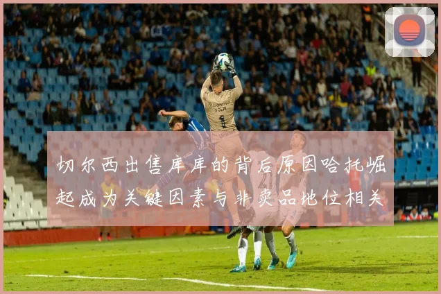 切尔西出售库库的背后原因哈托崛起成为关键因素与非卖品地位相关
