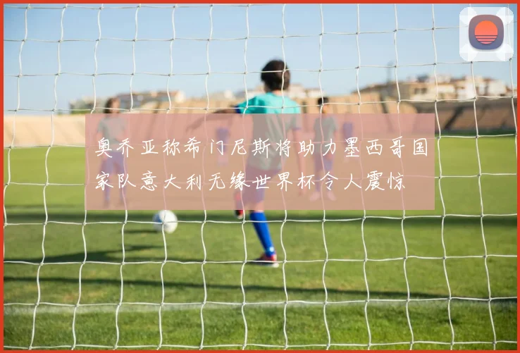 奥乔亚称希门尼斯将助力墨西哥国家队意大利无缘世界杯令人震惊