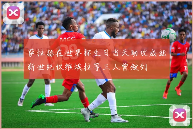 萨拉赫在世界杯生日当天助攻成就新世纪仅维埃拉等三人曾做到