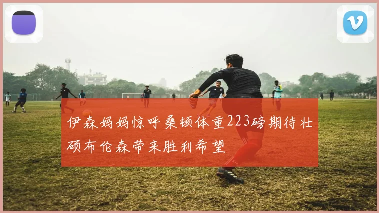 伊森妈妈惊呼桑顿体重223磅期待壮硕布伦森带来胜利希望