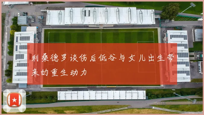 利桑德罗谈伤后低谷与女儿出生带来的重生动力