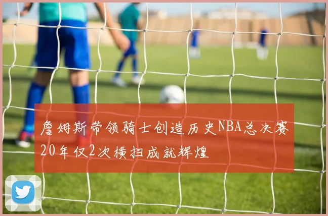 詹姆斯带领骑士创造历史NBA总决赛20年仅2次横扫成就辉煌