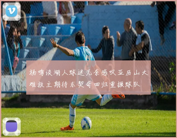 杨鸣谈湖人球迷无奈感叹亚历山大难救主期待东契奇回归重振球队