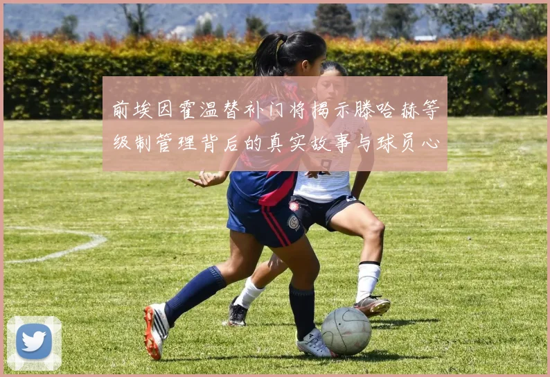 前埃因霍温替补门将揭示滕哈赫等级制管理背后的真实故事与球员心声