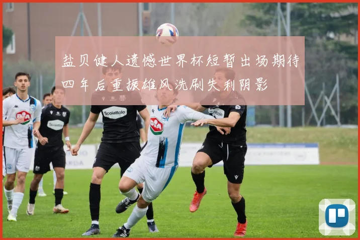 盐贝健人遗憾世界杯短暂出场期待四年后重振雄风洗刷失利阴影
