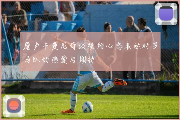 詹卢卡曼尼奇谈续约心态表达对罗马队的热爱与期待