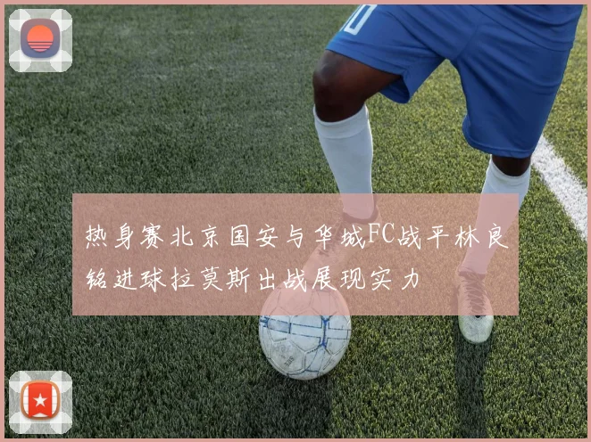 热身赛北京国安与华城FC战平林良铭进球拉莫斯出战展现实力