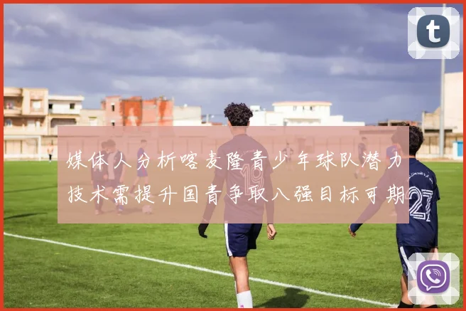媒体人分析喀麦隆青少年球队潜力技术需提升国青争取八强目标可期