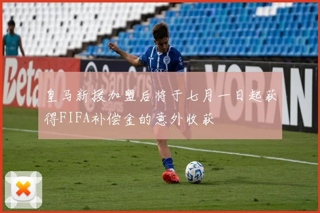 皇马新援加盟后将于七月一日起获得FIFA补偿金的意外收获