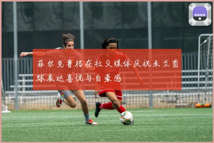菲尔克鲁格在社交媒体庆祝米兰首球表达喜悦与自豪感