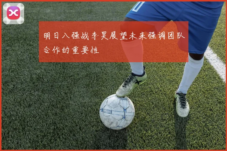 明日八强战李昊展望未来强调团队合作的重要性