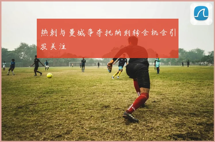 热刺与曼城争夺托纳利转会机会引发关注