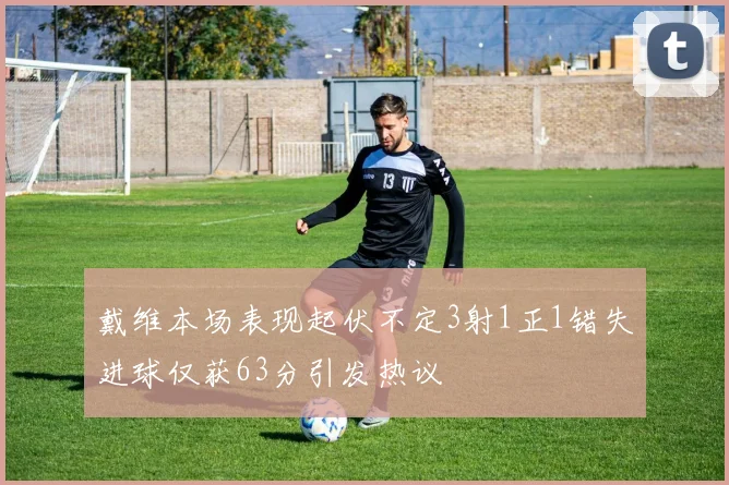 戴维本场表现起伏不定3射1正1错失进球仅获63分引发热议