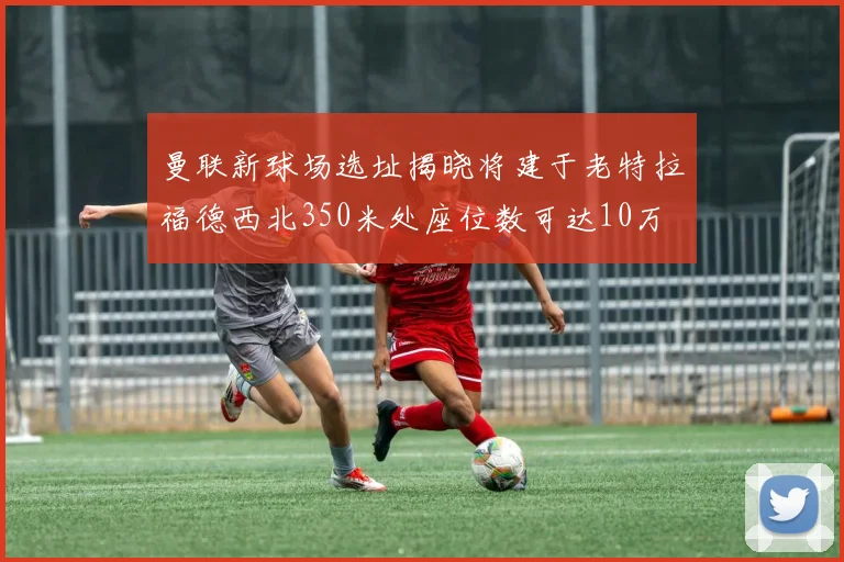 曼联新球场选址揭晓将建于老特拉福德西北350米处座位数可达10万