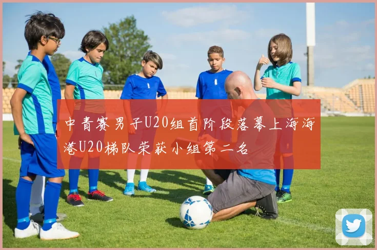 中青赛男子U20组首阶段落幕上海海港U20梯队荣获小组第二名