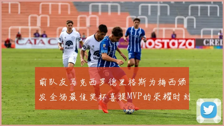 前队友马克西罗德里格斯为梅西颁发全场最佳奖杯喜提MVP的荣耀时刻