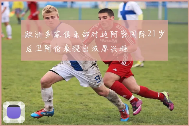 欧洲多家俱乐部对迈阿密国际21岁后卫阿伦表现出浓厚兴趣